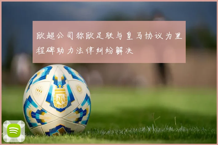 欧超公司称欧足联与皇马协议为里程碑助力法律纠纷解决