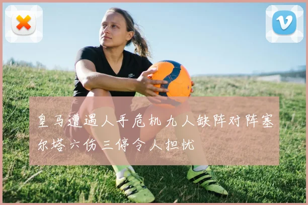 皇马遭遇人手危机九人缺阵对阵塞尔塔六伤三停令人担忧