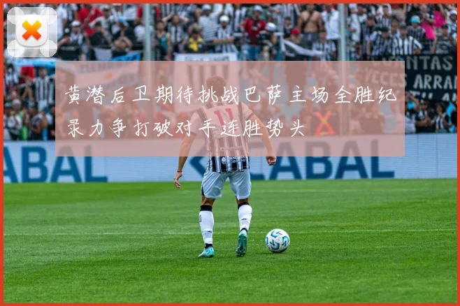 黄潜后卫期待挑战巴萨主场全胜纪录力争打破对手连胜势头
