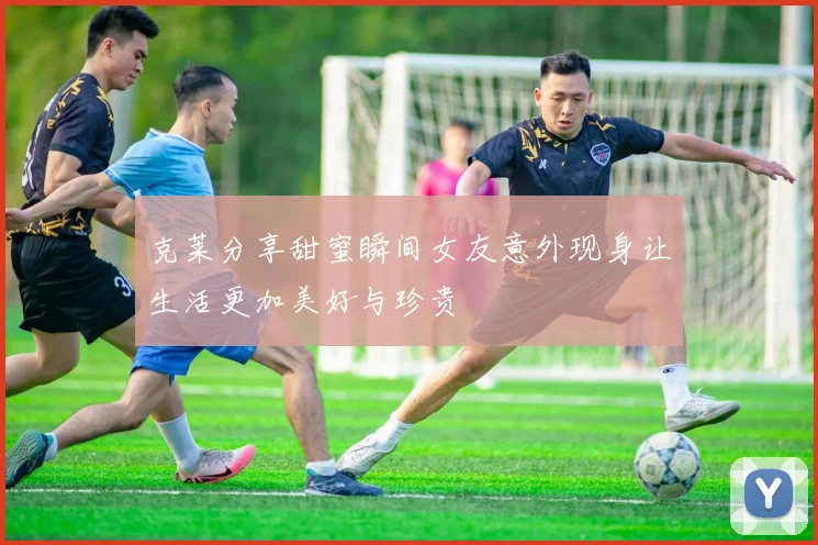 克莱分享甜蜜瞬间女友意外现身让生活更加美好与珍贵