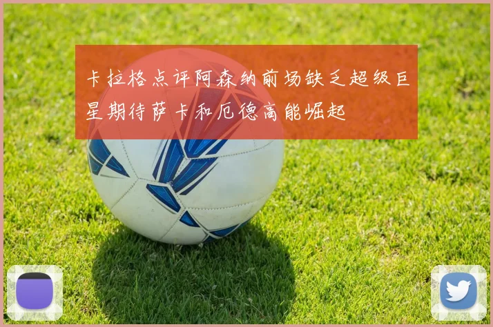 卡拉格点评阿森纳前场缺乏超级巨星期待萨卡和厄德高能崛起