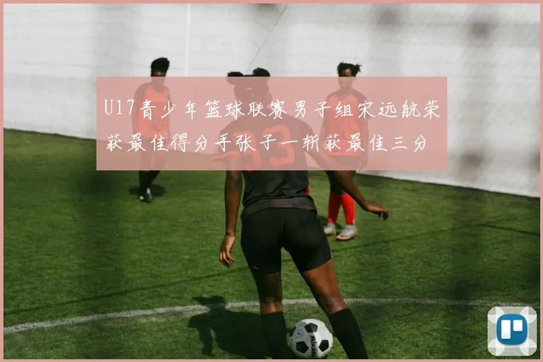 U17青少年篮球联赛男子组宋远航荣获最佳得分手张子一斩获最佳三分手称号