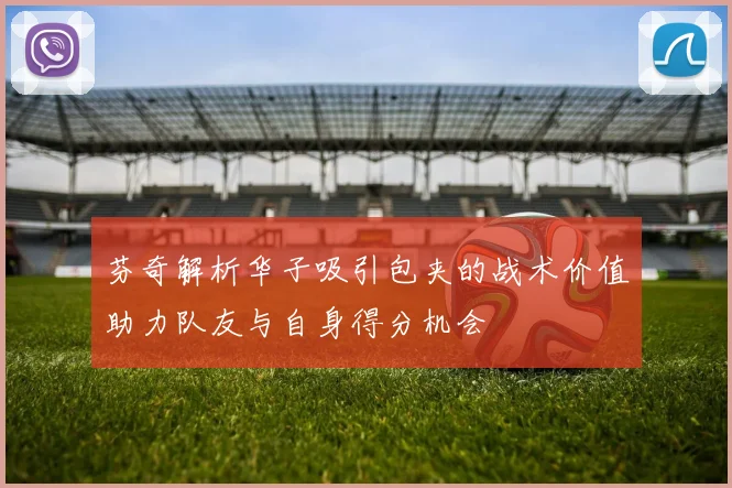 芬奇解析华子吸引包夹的战术价值助力队友与自身得分机会