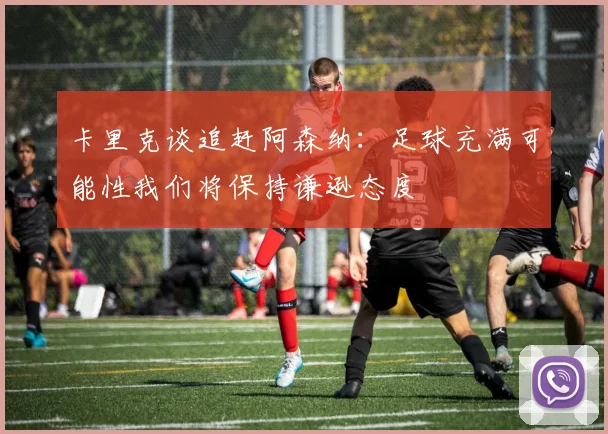 卡里克谈追赶阿森纳：足球充满可能性我们将保持谦逊态度