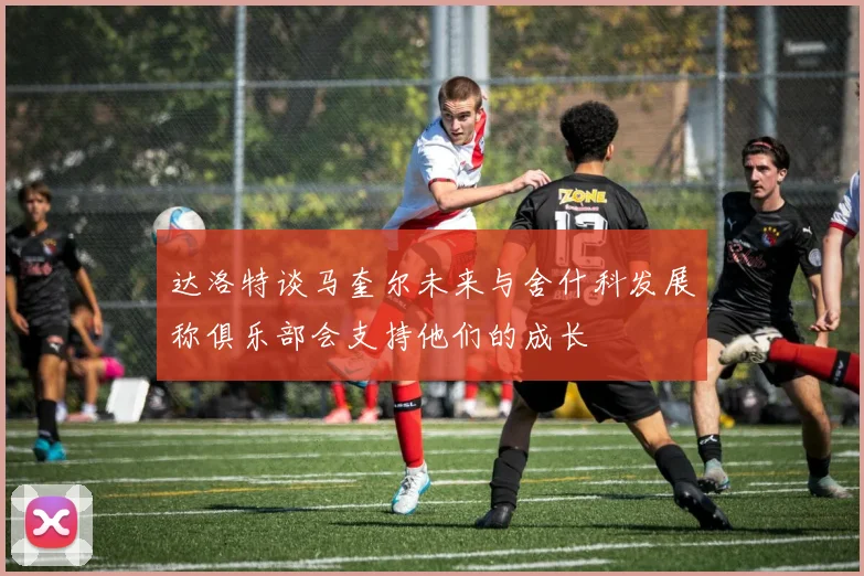 达洛特谈马奎尔未来与舍什科发展称俱乐部会支持他们的成长