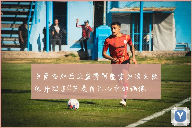 贡萨洛加西亚盛赞阿隆索为顶尖教练并坦言C罗是自己心中的偶像