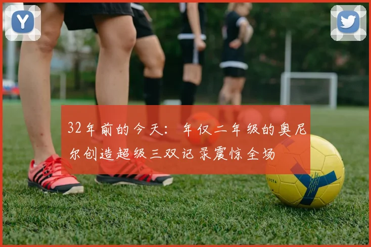 32年前的今天：年仅二年级的奥尼尔创造超级三双记录震惊全场