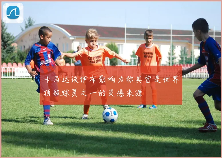 卡马达谈伊布影响力称其曾是世界顶级球员之一的灵感来源