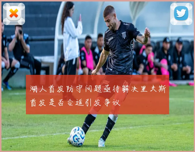 湖人首发防守问题亟待解决里夫斯首发是否合适引发争议
