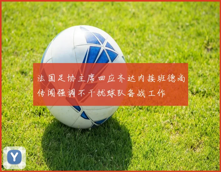 法国足协主席回应齐达内接班德尚传闻强调不干扰球队备战工作