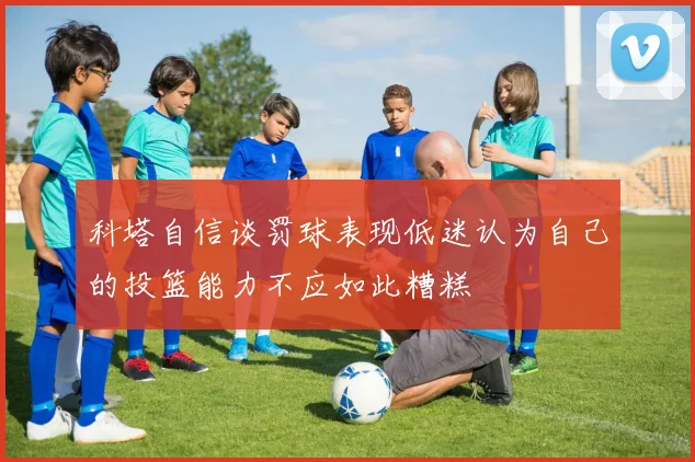 科塔自信谈罚球表现低迷认为自己的投篮能力不应如此糟糕