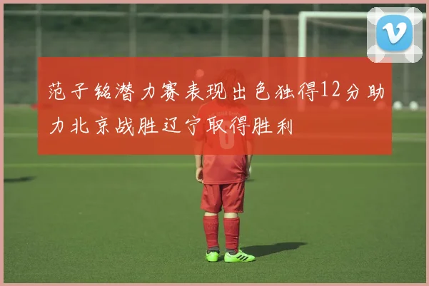 范子铭潜力赛表现出色独得12分助力北京战胜辽宁取得胜利