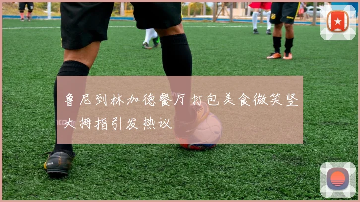 鲁尼到林加德餐厅打包美食微笑竖大拇指引发热议