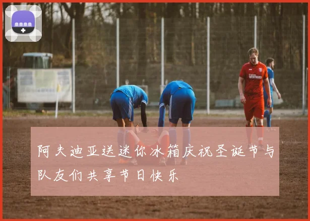 阿夫迪亚送迷你冰箱庆祝圣诞节与队友们共享节日快乐