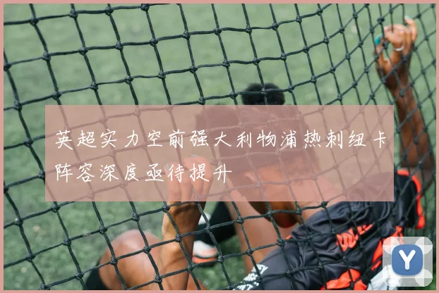 英超实力空前强大利物浦热刺纽卡阵容深度亟待提升
