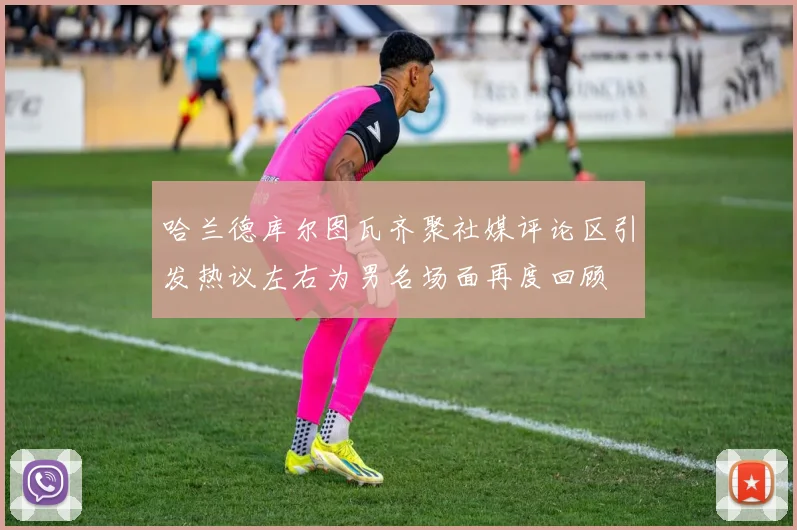 哈兰德库尔图瓦齐聚社媒评论区引发热议左右为男名场面再度回顾