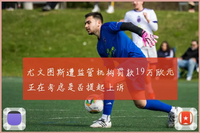 尤文图斯遭监管机构罚款19万欧元正在考虑是否提起上诉