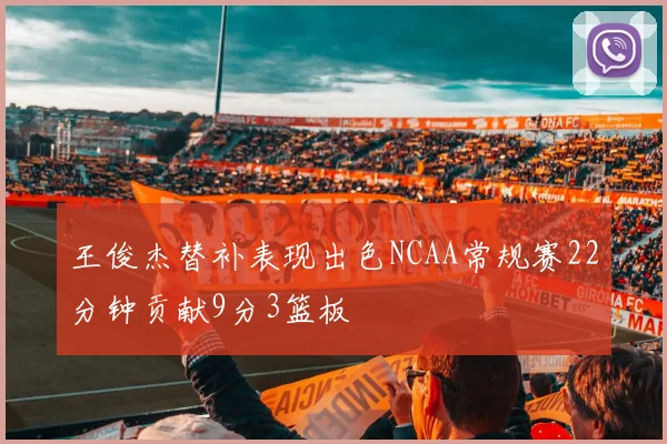 王俊杰替补表现出色NCAA常规赛22分钟贡献9分3篮板