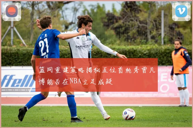 篮网重建策略揭秘五位首轮秀曾凡博能否在NBA立足成疑