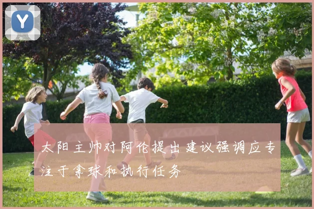 太阳主帅对阿伦提出建议强调应专注于拿球和执行任务