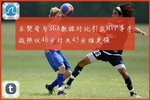 东契奇与SGA数据对比引发MVP争夺战热议46分对决45分谁更强