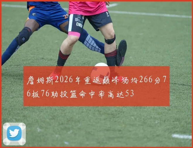 詹姆斯2026年重返巅峰场均266分76板76助投篮命中率高达53