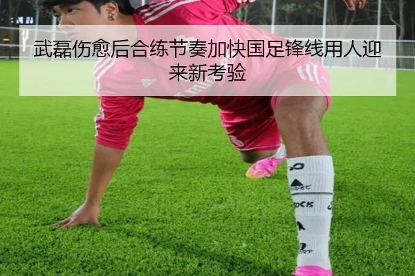 武磊伤愈后合练节奏加快国足锋线用人迎来新考验